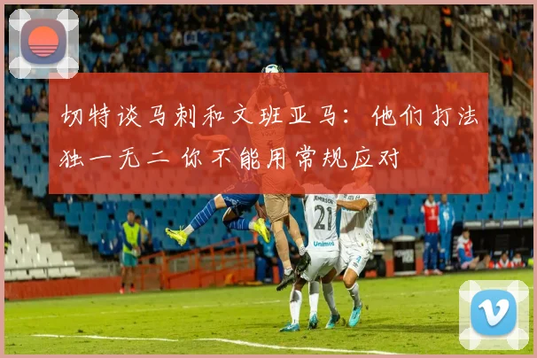 切特谈马刺和文班亚马：他们打法独一无二 你不能用常规应对