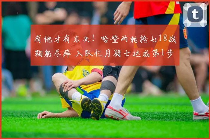 有他才有东决！哈登两轮抢七18战鞠躬尽瘁 入队仨月骑士达成第1步