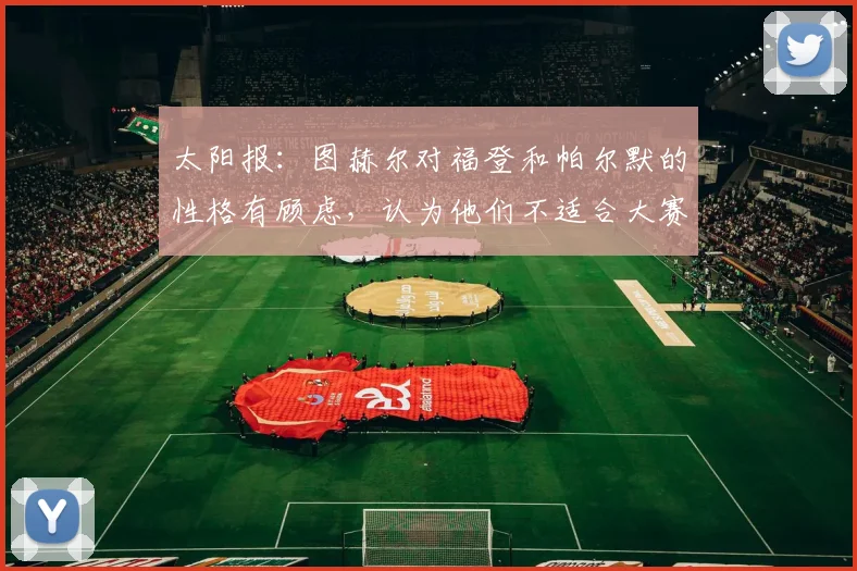 太阳报：图赫尔对福登和帕尔默的性格有顾虑，认为他们不适合大赛